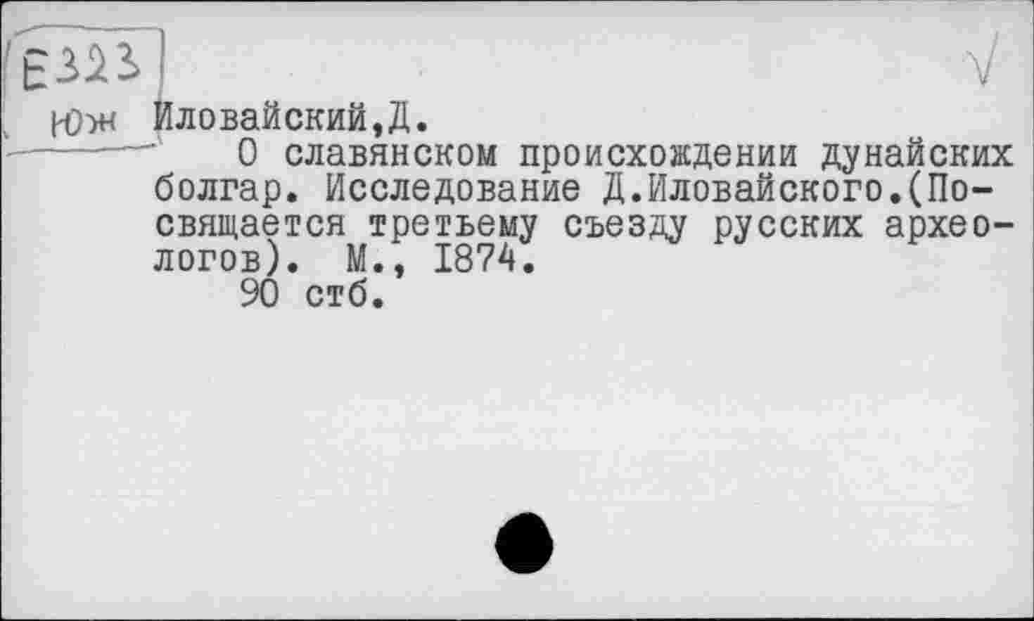 ﻿И)w Иловайский,Д.
----—	0 славянском происхождении дунайских болгар. Исследование Д.Иловайского.(Посвящается третьему съезду русских археологов). М., 1874.
90 стб.